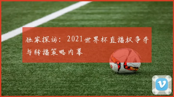 独家探访:2021世界杯直播权争夺与转播策略内幕
