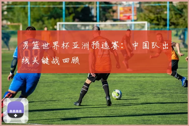 男篮世界杯亚洲预选赛：中国队出线关键战回顾