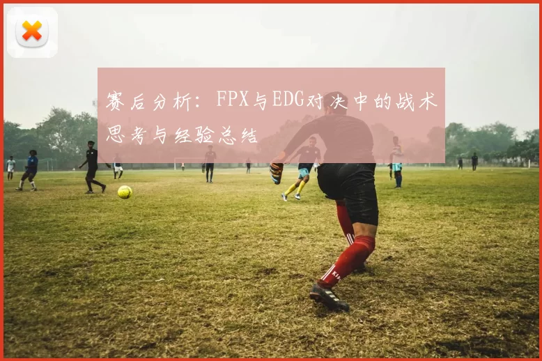 赛后分析:FPX与EDG对决中的战术思考与经验总结